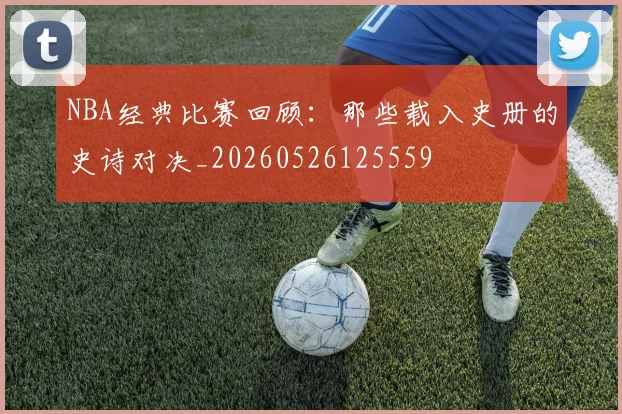NBA经典比赛回顾:那些载入史册的史诗对决_20260526125559