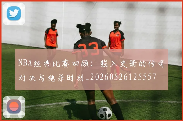 NBA经典比赛回顾：载入史册的传奇对决与绝杀时刻_20260526125557