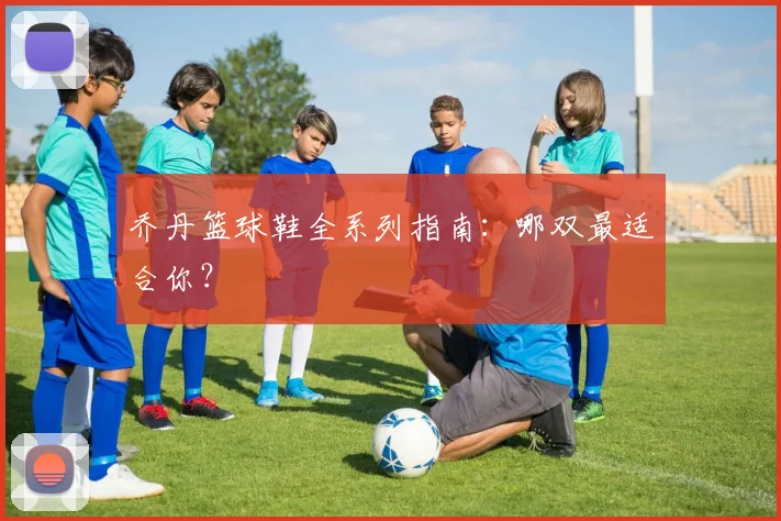 乔丹篮球鞋全系列指南：哪双最适合你？
