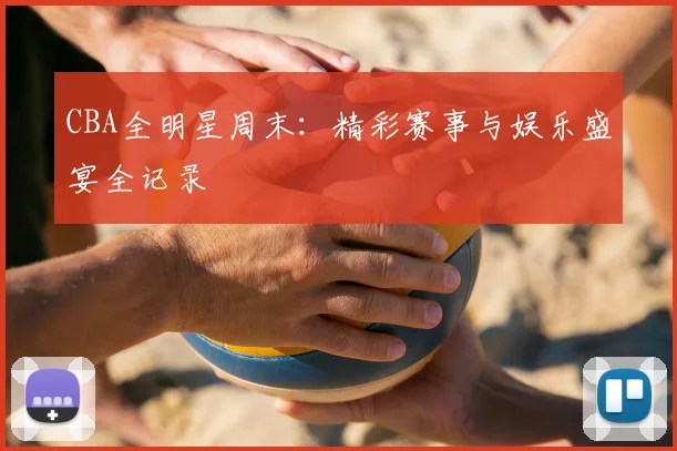 CBA全明星周末：精彩赛事与娱乐盛宴全记录