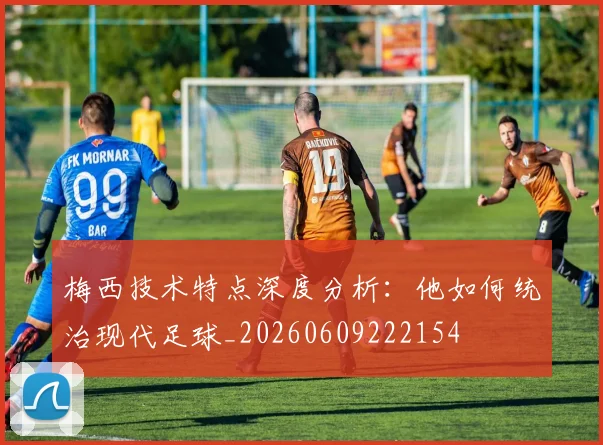 梅西技术特点深度分析：他如何统治现代足球_20260609222154